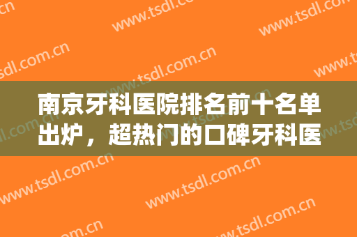南京牙科医院排名前十名单出炉，超热门的口碑牙科医院名单分享~(南京三甲医院牙科排名)