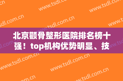 北京颧骨整形医院排名榜十强！top机构优势明显、技术成熟(北京高端医美整形医院排名)