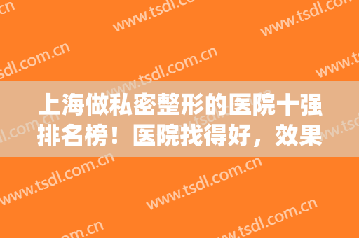 上海做私密整形的医院十强排名榜！医院找得好，效果跑不了(上海正规整形医院排名)