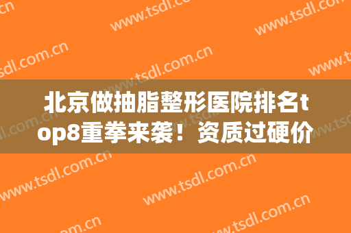 北京做抽脂整形医院排名top8重拳来袭！资质过硬价格很平民(北京抽脂三甲医院)