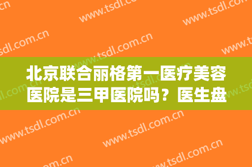 北京联合丽格第一医疗美容医院是三甲医院吗？医生盘点|专家推荐简述