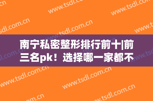 南宁私密整形排行前十|前三名pk！选择哪一家都不会踩雷的~(南宁市的整形医院)
