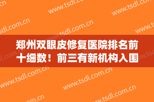 郑州双眼皮修复医院排名前十细数！前三有新机构入围！公立PK私立！(郑州最好的双眼皮医院)