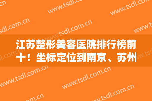 江苏整形美容医院排行榜前十！坐标定位到南京、苏州、无锡等地！(苏州排名第一的整形医院)