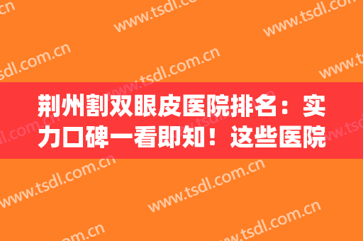 荆州割双眼皮医院排名：实力口碑一看即知！这些医院值得信赖(荆州什么医院割双眼皮好)