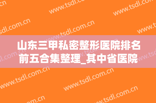 山东三甲私密整形医院排名前五合集整理_其中省医院值得收藏(山东省内最好的整形医院)