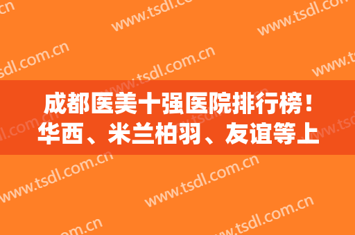 成都医美十强医院排行榜！华西、米兰柏羽、友谊等上榜！(成都三甲医美医院排名前十)