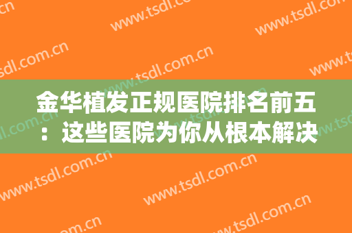 金华植发正规医院排名前五：这些医院为你从根本解决脱发难题！(金华植发医院哪家最好)