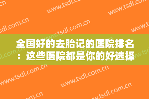 全国好的去胎记的医院排名：这些医院都是你的好选择，不妨来看看吧！
