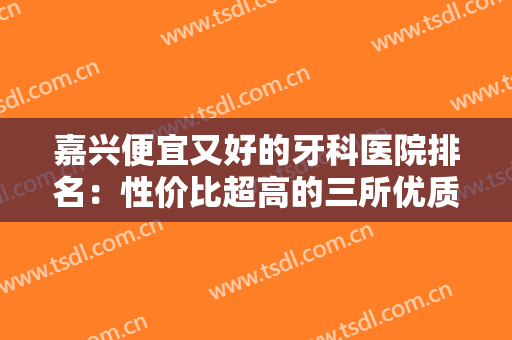 嘉兴便宜又好的牙科医院排名：性价比超高的三所优质医院！解决你的口腔困扰~