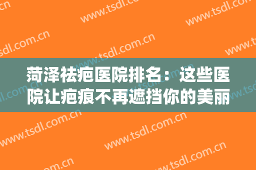 菏泽祛疤医院排名：这些医院让疤痕不再遮挡你的美丽！(山东菏泽市克疤祛疤机构)
