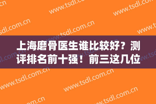 上海磨骨医生谁比较好？测评排名前十强！前三这几位大家熟知！(上海磨骨三甲医院最新排名)