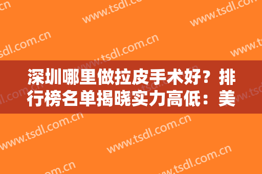 深圳哪里做拉皮手术好？排行榜名单揭晓实力高低：美莱、阳光、鹏程等上线！