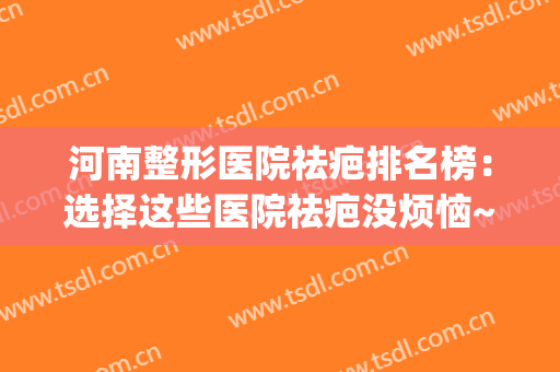 河南整形医院祛疤排名榜：选择这些医院祛疤没烦恼~(河南省疤痕修复最好的医院是哪家)