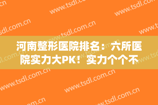 河南整形医院排名：六所医院实力大PK！实力个个不俗！(河南最出名的整形医院)