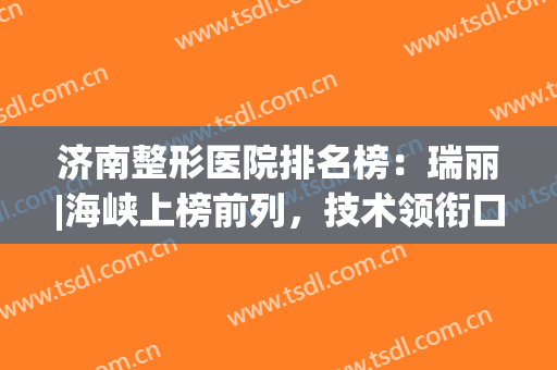 济南整形医院排名榜：瑞丽|海峡上榜前列，技术领衔口碑好！(济南瑞丽医疗整形)