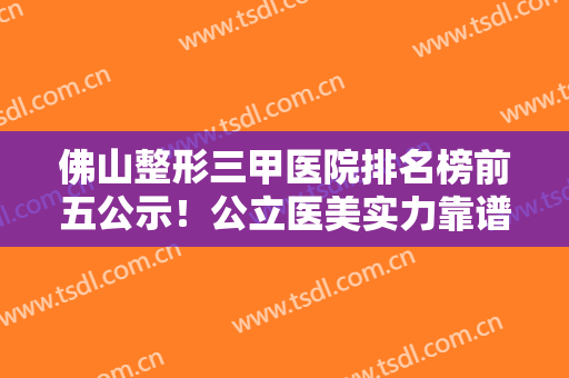佛山整形三甲医院排名榜前五公示！公立医美实力靠谱！入围名单值得一看