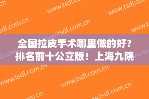 全国拉皮手术哪里做的好？排名前十公立版！上海九院守住榜一！(上海九院谁做拉皮最好)