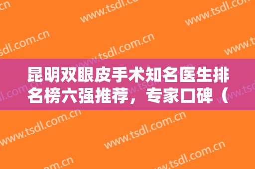 昆明双眼皮手术知名医生排名榜六强推荐，专家口碑（擅长）超详细查收