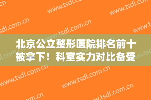 北京公立整形医院排名前十被拿下！科室实力对比备受关注和青睐！(北京前三名整形医院)