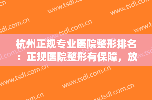 杭州正规专业医院整形排名：正规医院整形有保障，放心入！(杭州哪家整形医院口碑好)