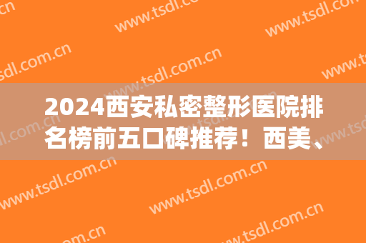 2024西安私密整形医院排名榜前五口碑推荐！西美、美莱女生必看榜单(西安医院整形排行榜)