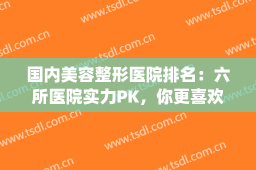 国内美容整形医院排名：六所医院实力PK，你更喜欢哪一家？(整形美容医院排名榜先选美来)