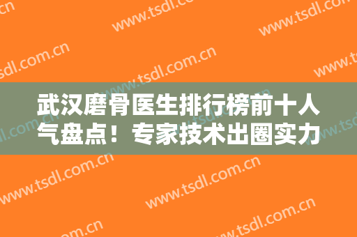 武汉磨骨医生排行榜前十人气盘点！专家技术出圈实力不俗！个个名气大