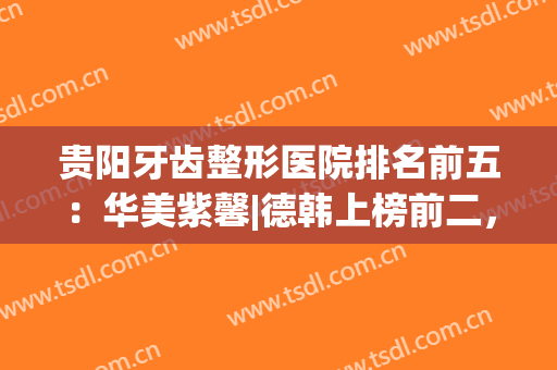 贵阳牙齿整形医院排名前五：华美紫馨|德韩上榜前二，实力不分伯仲！(贵阳整形医院排名第一的是哪一家)