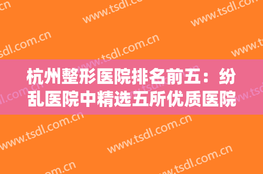 杭州整形医院排名前五：纷乱医院中精选五所优质医院，放心选择！(杭州好的整形医院推荐)