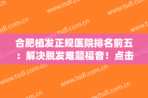 合肥植发正规医院排名前五：解决脱发难题福音！点击查收这份名单~(合肥植发医院哪家医院技术好)