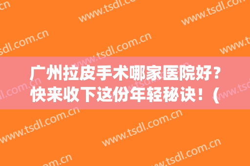 广州拉皮手术哪家医院好？快来收下这份年轻秘诀！(广州做拉皮好的医生)