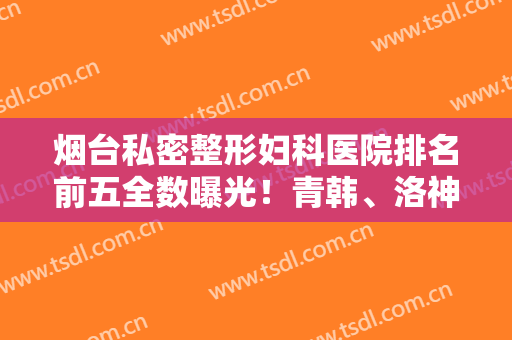 烟台私密整形妇科医院排名前五全数曝光！青韩、洛神技术好，收费不贵
