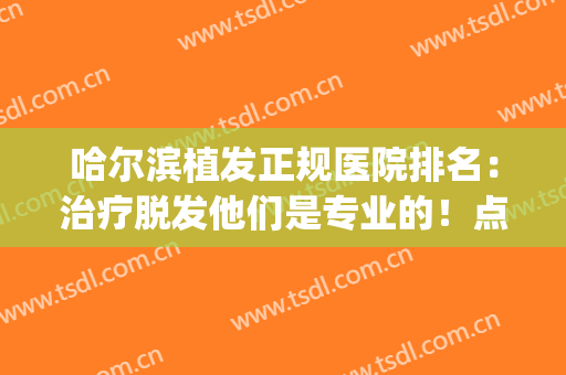哈尔滨植发正规医院排名：治疗脱发他们是专业的！点击查看~(哈尔滨市 哪家医院植发最高)
