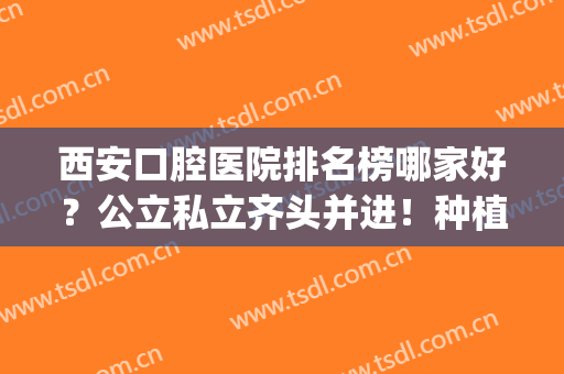 西安口腔医院排名榜哪家好？公立私立齐头并进！种植牙价格给到！(西安种牙性价比高的医院)
