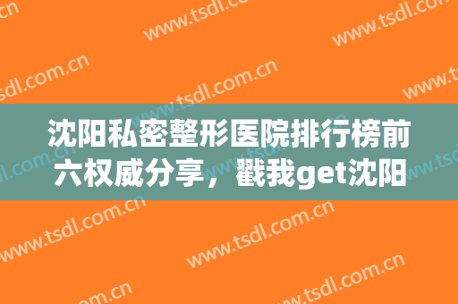 沈阳私密整形医院排行榜前六权威分享，戳我get沈阳正规医美名单(沈阳最有名的整形医院)