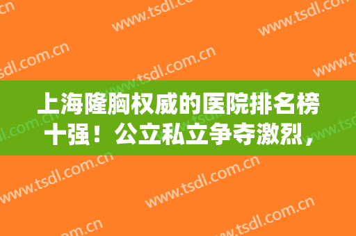 上海隆胸权威的医院排名榜十强！公立私立争夺激烈，充满看点(上海隆胸好的医院排名榜)