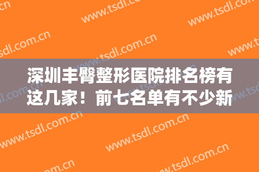 深圳丰臀整形医院排名榜有这几家！前七名单有不少新老机构！(深圳整形医生排名)