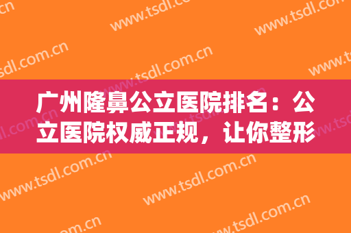 广州隆鼻公立医院排名：公立医院权威正规，让你整形更放心！(广州隆鼻医院哪家好)