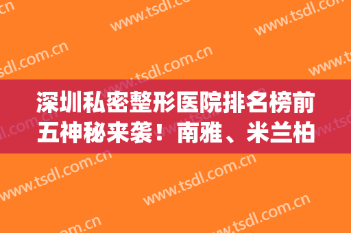 深圳私密整形医院排名榜前五神秘来袭！南雅、米兰柏羽技术真不耐(深圳米兰柏羽医学美容正规吗)