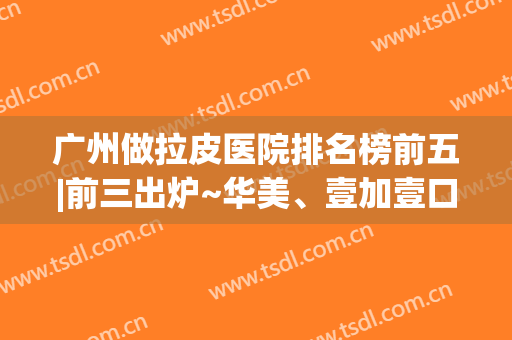广州做拉皮医院排名榜前五|前三出炉~华美、壹加壹口碑难分高下(深圳拉皮比较出名的整形医院)