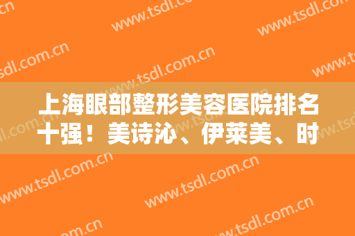 上海眼部整形美容医院排名十强！美诗沁、伊莱美、时光技术领先太多