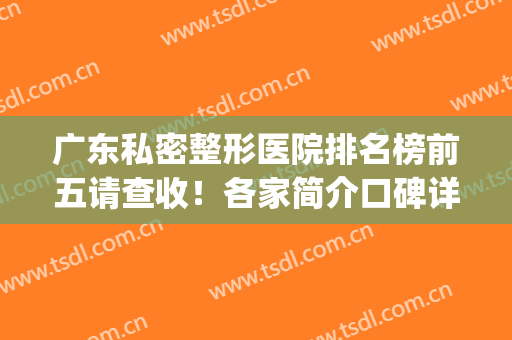 广东私密整形医院排名榜前五请查收！各家简介口碑详情一览(广东最好的公立整形医院)