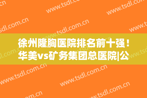 徐州隆胸医院排名前十强！华美vs矿务集团总医院|公立pk私立(徐州整形医院排名前十)