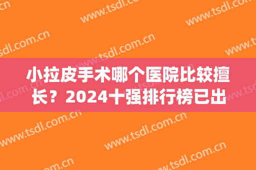 小拉皮手术哪个医院比较擅长？2024十强排行榜已出~北京pk上海(小拉皮手术哪家医院做的好)