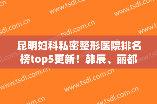 昆明妇科私密整形医院排名榜top5更新！韩辰、丽都热度比较高(昆明韩辰整形医院地址)