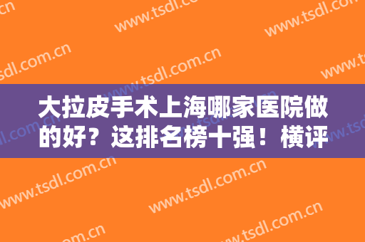 大拉皮手术上海哪家医院做的好？这排名榜十强！横评对比,选择不纠结