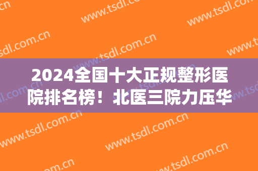 2024全国十大正规整形医院排名榜！北医三院力压华山、八大处夺榜首(中国前3强整形医院)