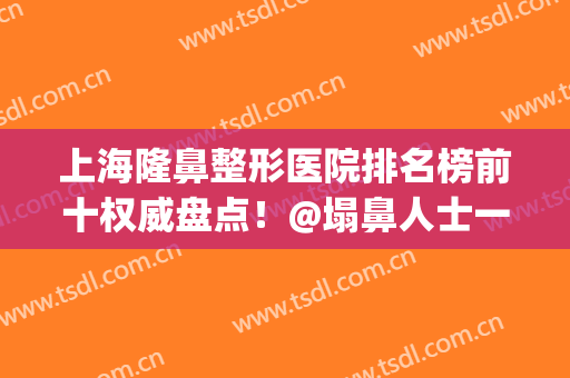 上海隆鼻整形医院排名榜前十权威盘点！@塌鼻人士一键收藏~(上海鼻子整形医院排名前十)