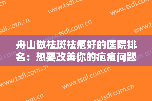 舟山做祛斑祛疤好的医院排名：想要改善你的疤痕问题，不妨来这些医院看看吧